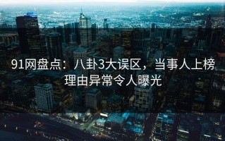 91网盘点：八卦3大误区，当事人上榜理由异常令人曝光
