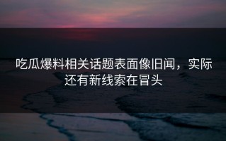 吃瓜爆料相关话题表面像旧闻，实际还有新线索在冒头
