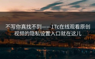 不写你真找不到——17c在线观看原创视频的隐私设置入口就在这儿