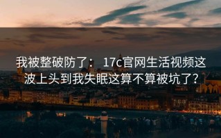 我被整破防了： 17c官网生活视频这波上头到我失眠这算不算被坑了？