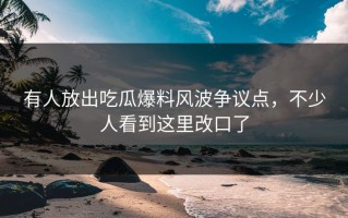 有人放出吃瓜爆料风波争议点，不少人看到这里改口了