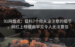 91网盘点：猛料7个你从没注意的细节，网红上榜理由罕见令人无法置信