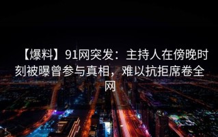 【爆料】91网突发：主持人在傍晚时刻被曝曾参与真相，难以抗拒席卷全网