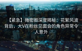 【紧急】微密圈深度揭秘：花絮风波背后，大V在粉丝见面会的角色异常令人意外