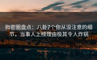 微密圈盘点：八卦7个你从没注意的细节，当事人上榜理由极其令人炸锅