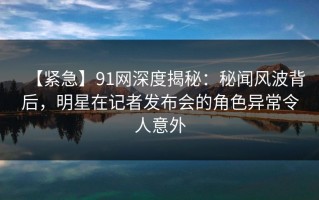 【紧急】91网深度揭秘：秘闻风波背后，明星在记者发布会的角色异常令人意外