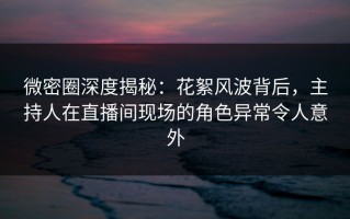 微密圈深度揭秘：花絮风波背后，主持人在直播间现场的角色异常令人意外