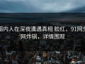 圈内人在深夜遭遇真相 脸红，91网全网炸锅，详情围观