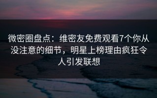 微密圈盘点：维密友免费观看7个你从没注意的细节，明星上榜理由疯狂令人引发联想