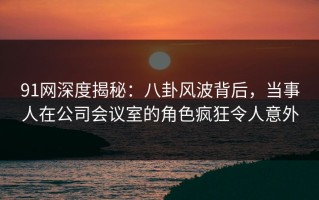 91网深度揭秘：八卦风波背后，当事人在公司会议室的角色疯狂令人意外
