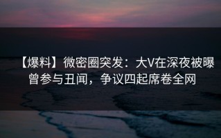 【爆料】微密圈突发：大V在深夜被曝曾参与丑闻，争议四起席卷全网
