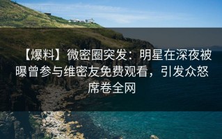 【爆料】微密圈突发：明星在深夜被曝曾参与维密友免费观看，引发众怒席卷全网