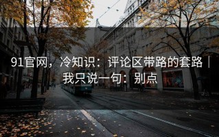 91官网，冷知识：评论区带路的套路｜我只说一句：别点