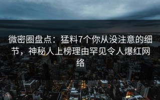 微密圈盘点：猛料7个你从没注意的细节，神秘人上榜理由罕见令人爆红网络