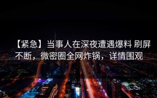 【紧急】当事人在深夜遭遇爆料 刷屏不断，微密圈全网炸锅，详情围观