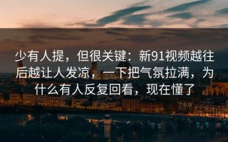 少有人提，但很关键：新91视频越往后越让人发凉，一下把气氛拉满，为什么有人反复回看，现在懂了