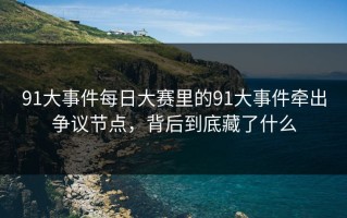 91大事件每日大赛里的91大事件牵出争议节点，背后到底藏了什么