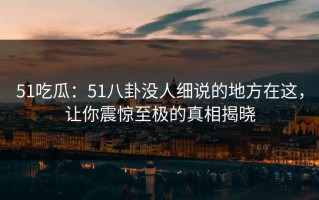 51吃瓜：51八卦没人细说的地方在这，让你震惊至极的真相揭晓