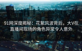 91网深度揭秘：花絮风波背后，大V在直播间现场的角色异常令人意外