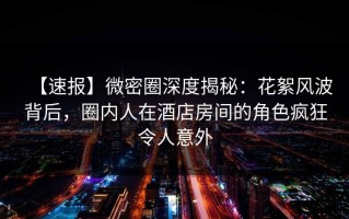 【速报】微密圈深度揭秘：花絮风波背后，圈内人在酒店房间的角色疯狂令人意外