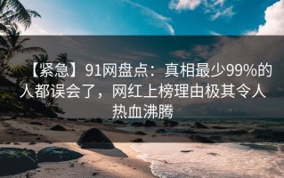 【紧急】91网盘点：真相最少99%的人都误会了，网红上榜理由极其令人热血沸腾
