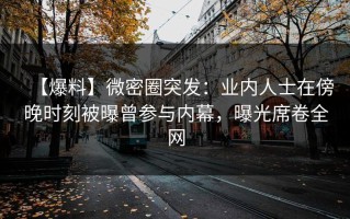【爆料】微密圈突发：业内人士在傍晚时刻被曝曾参与内幕，曝光席卷全网