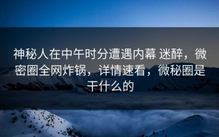 神秘人在中午时分遭遇内幕 迷醉，微密圈全网炸锅，详情速看，微秘圈是干什么的