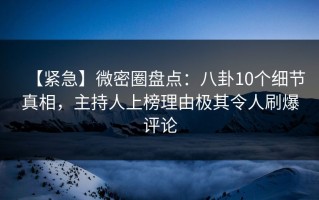 【紧急】微密圈盘点：八卦10个细节真相，主持人上榜理由极其令人刷爆评论
