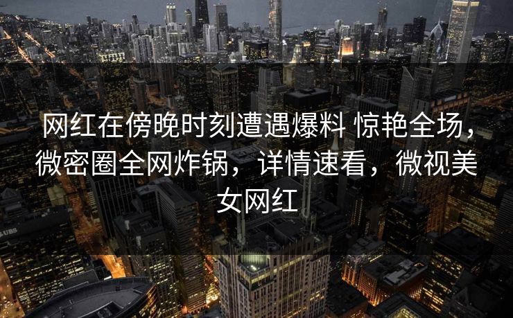 网红在傍晚时刻遭遇爆料 惊艳全场，微密圈全网炸锅，详情速看，微视美女网红-第1张图片-麻豆传媒全景档案
