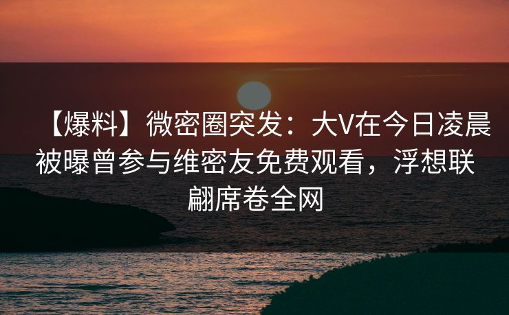 【爆料】微密圈突发:大V在今日凌晨被曝曾参与维密友免费观看,浮想联翩席卷全网-第1张图片-麻豆传媒全景档案 【爆料】微密圈突发:大V在今日凌晨被曝曾参与维密友免费观看,浮想联翩席卷全网-第1张图片-麻豆传媒全景档案