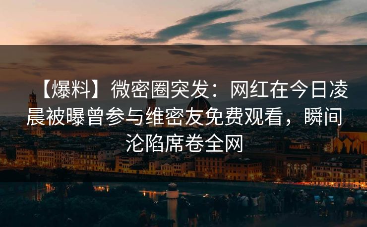 【爆料】微密圈突发：网红在今日凌晨被曝曾参与维密友免费观看，瞬间沦陷席卷全网-第1张图片-麻豆传媒全景档案