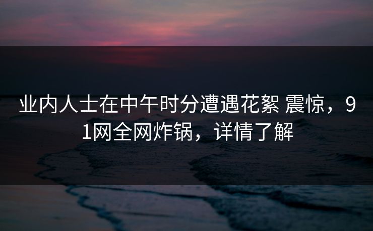 业内人士在中午时分遭遇花絮 震惊，91网全网炸锅，详情了解-第1张图片-麻豆传媒全景档案