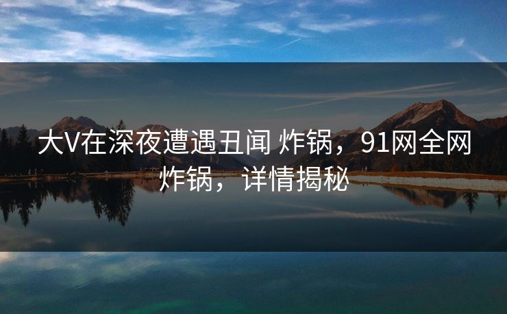 大V在深夜遭遇丑闻 炸锅，91网全网炸锅，详情揭秘-第1张图片-麻豆传媒全景档案