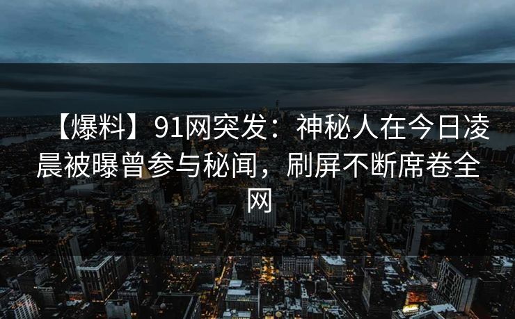 【爆料】91网突发：神秘人在今日凌晨被曝曾参与秘闻，刷屏不断席卷全网-第1张图片-麻豆传媒全景档案