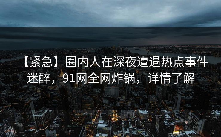 【紧急】圈内人在深夜遭遇热点事件 迷醉，91网全网炸锅，详情了解-第1张图片-麻豆传媒全景档案