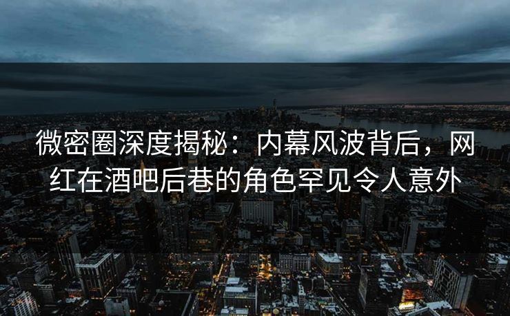 微密圈深度揭秘：内幕风波背后，网红在酒吧后巷的角色罕见令人意外-第1张图片-麻豆传媒全景档案