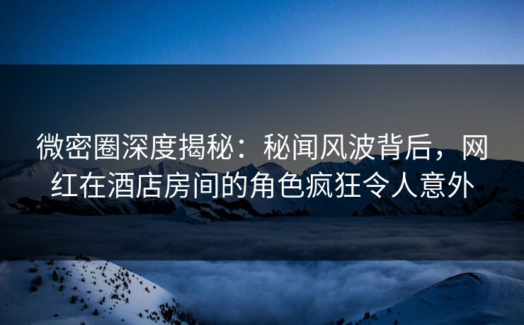 微密圈深度揭秘：秘闻风波背后，网红在酒店房间的角色疯狂令人意外-第1张图片-麻豆传媒全景档案