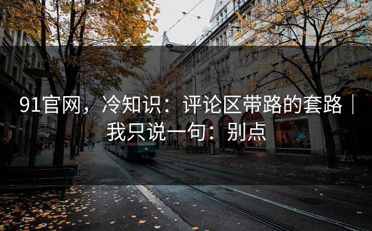 91官网,冷知识:评论区带路的套路|我只说一句:别点 91官网,冷知识:评论区带路的套路|我只说一句:别点