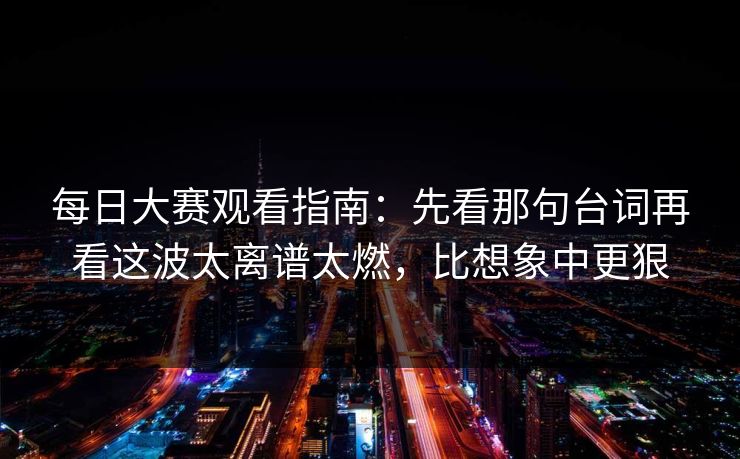 每日大赛观看指南：先看那句台词再看这波太离谱太燃，比想象中更狠